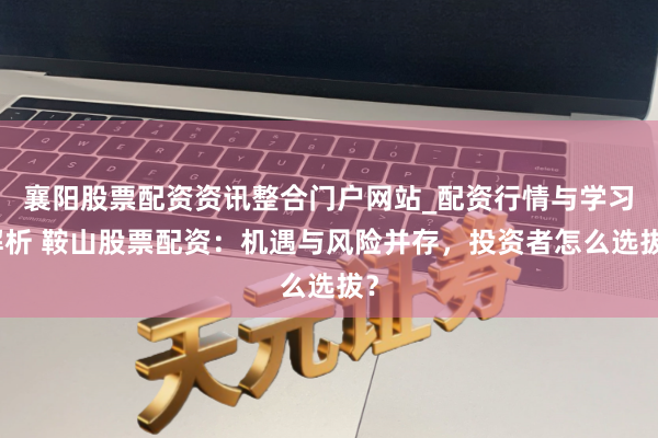 襄阳股票配资资讯整合门户网站_配资行情与学习解析 鞍山股票配资：机遇与风险并存，投资者怎么选拔？