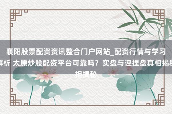 襄阳股票配资资讯整合门户网站_配资行情与学习解析 太原炒股配资平台可靠吗？实盘与诬捏盘真相揭秘