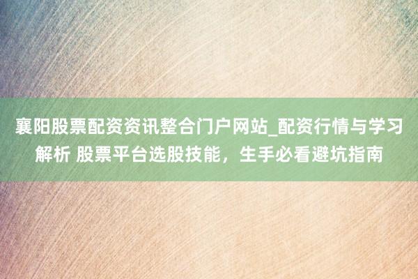 襄阳股票配资资讯整合门户网站_配资行情与学习解析 股票平台选股技能，生手必看避坑指南
