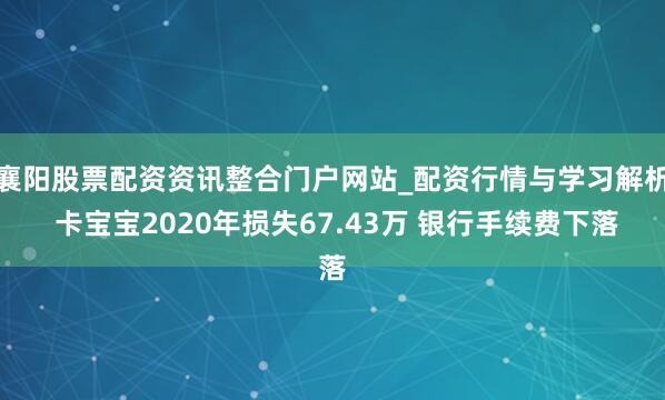 襄阳股票配资资讯整合门户网站_配资行情与学习解析 卡宝宝2020年损失67.43万 银行手续费下落