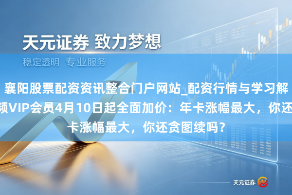 襄阳股票配资资讯整合门户网站_配资行情与学习解析 腾讯视频VIP会员4月10日起全面加价：年卡涨幅最大，你还贪图续吗？