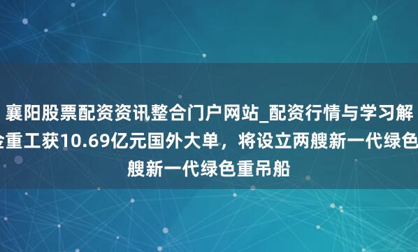 襄阳股票配资资讯整合门户网站_配资行情与学习解析 大金重工获10.69亿元国外大单，将设立两艘新一代绿色重吊船