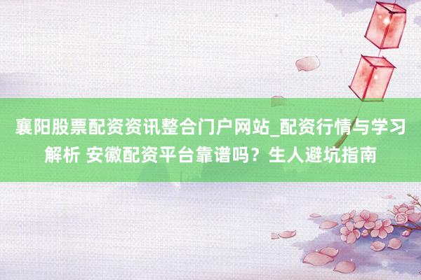 襄阳股票配资资讯整合门户网站_配资行情与学习解析 安徽配资平台靠谱吗？生人避坑指南