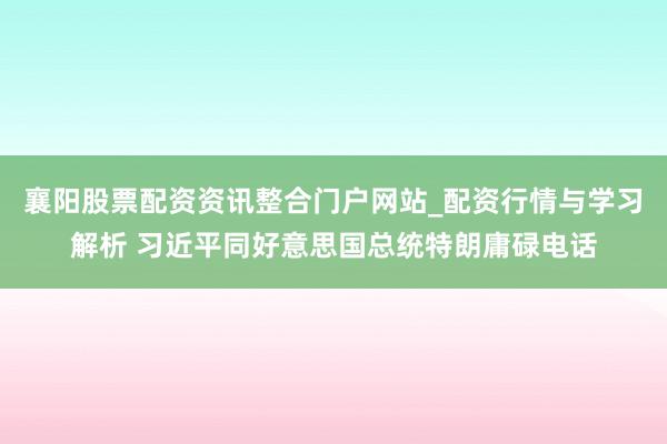 襄阳股票配资资讯整合门户网站_配资行情与学习解析 习近平同好意思国总统特朗庸碌电话